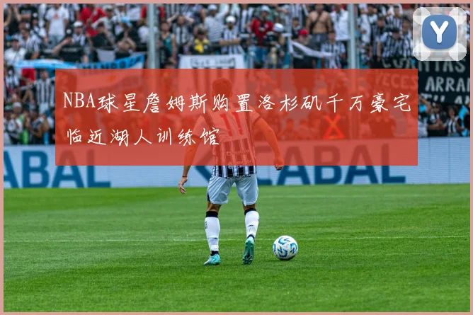 NBA球星詹姆斯购置洛杉矶千万豪宅临近湖人训练馆