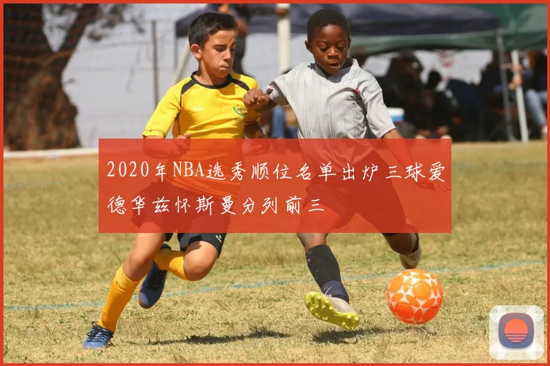 2020年NBA选秀顺位名单出炉三球爱德华兹怀斯曼分列前三