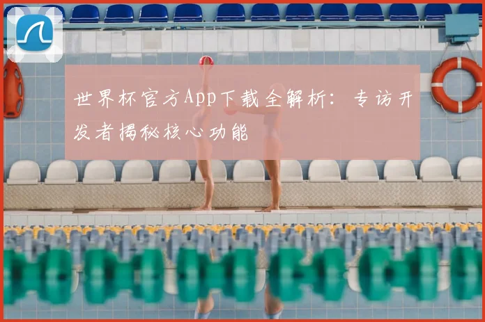 世界杯官方App下载全解析：专访开发者揭秘核心功能