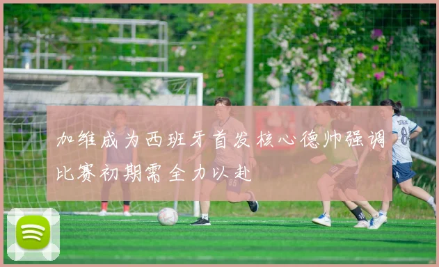 加维成为西班牙首发核心德帅强调比赛初期需全力以赴