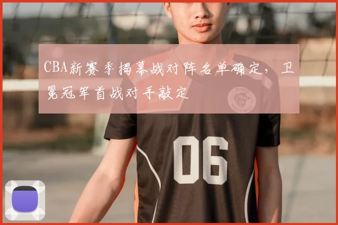 CBA新赛季揭幕战对阵名单确定，卫冕冠军首战对手敲定