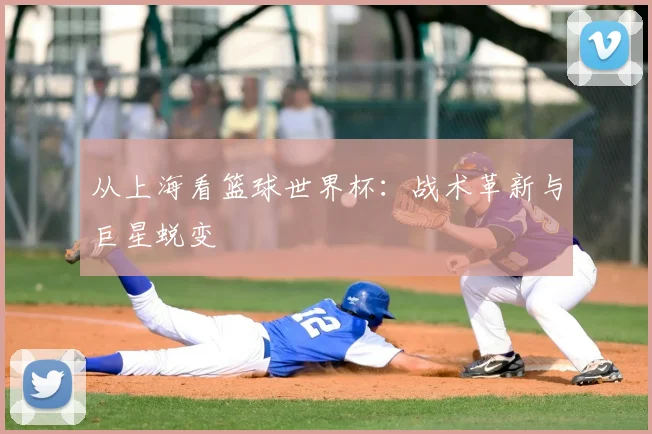 从上海看篮球世界杯：战术革新与巨星蜕变