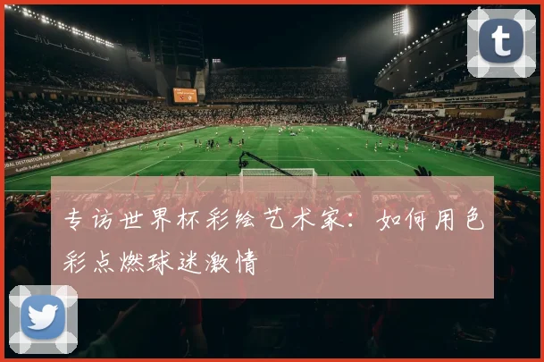 专访世界杯彩绘艺术家：如何用色彩点燃球迷激情