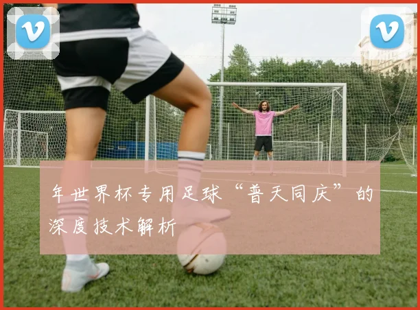 年世界杯专用足球“普天同庆”的深度技术解析