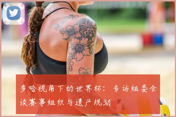 多哈视角下的世界杯：专访组委会谈赛事组织与遗产规划