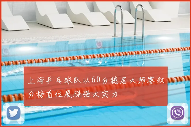 上海乒乓球队以60分稳居大师赛积分榜首位展现强大实力