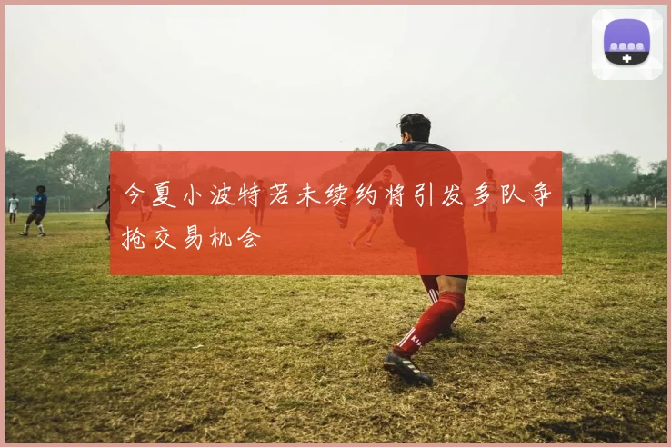 今夏小波特若未续约将引发多队争抢交易机会