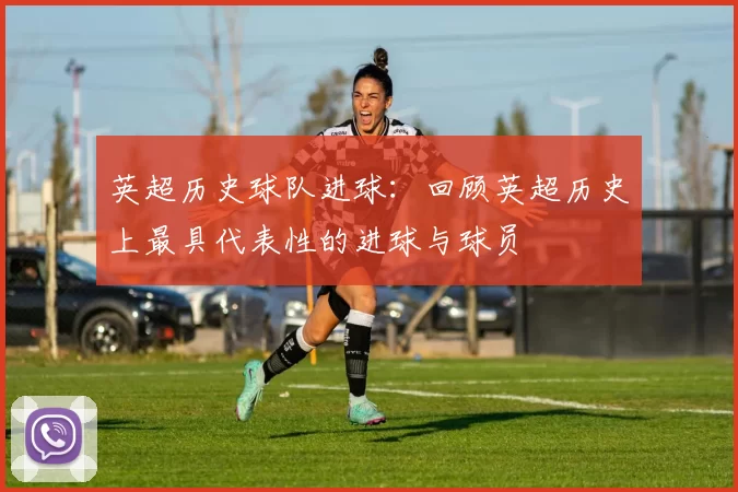 英超历史球队进球:回顾英超历史上最具代表性的进球与球员