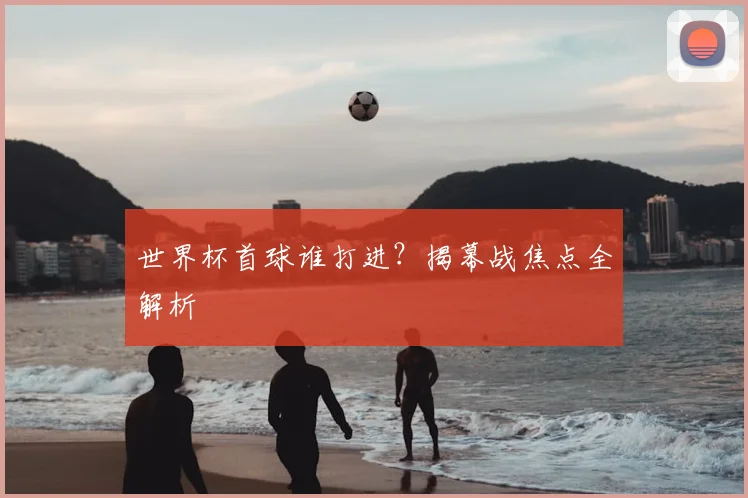 世界杯首球谁打进？揭幕战焦点全解析