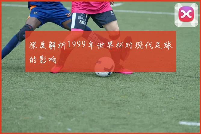 深度解析1999年世界杯对现代足球的影响