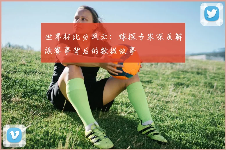 世界杯比分风云:球探专家深度解读赛事背后的数据故事