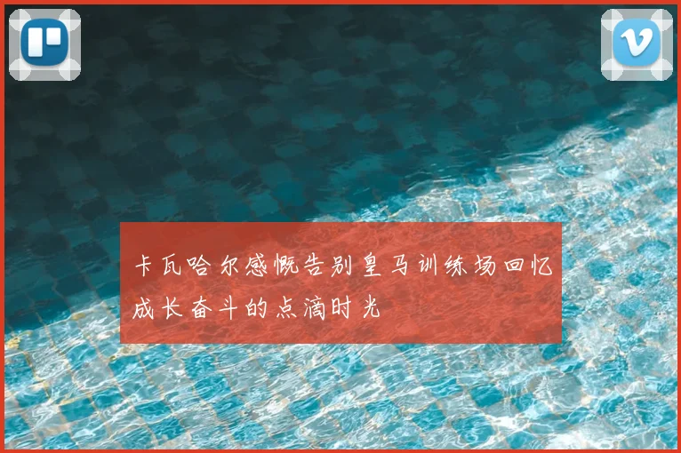 卡瓦哈尔感慨告别皇马训练场回忆成长奋斗的点滴时光