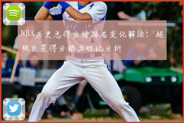 NBA历史总得分榜排名变化解读：超级巨星得分能力对比分析