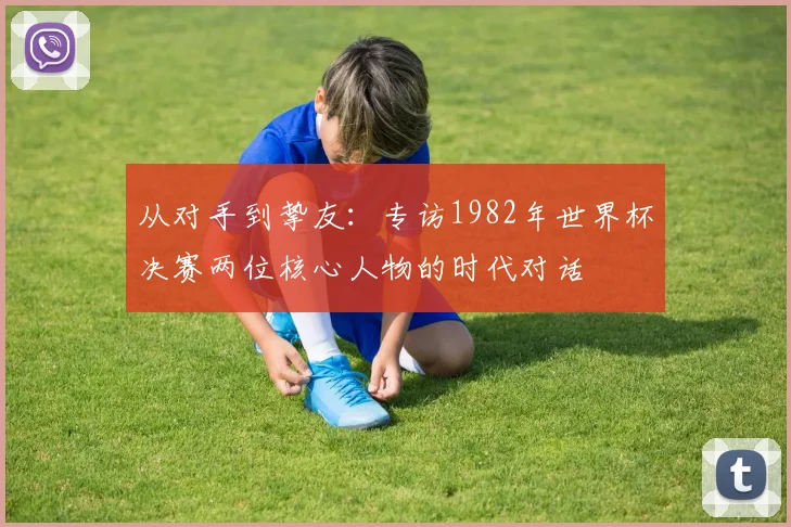 从对手到挚友:专访1982年世界杯决赛两位核心人物的时代对话