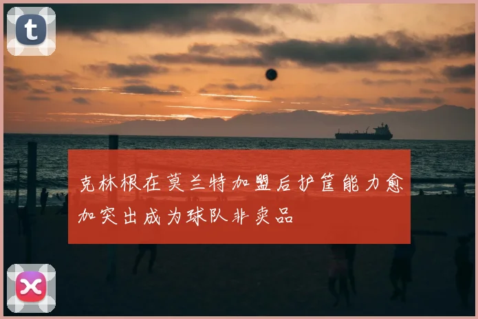 克林根在莫兰特加盟后护筐能力愈加突出成为球队非卖品