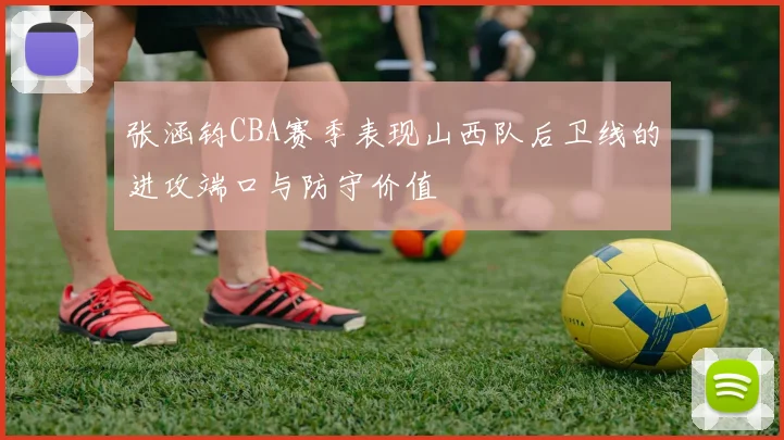 张涵钧CBA赛季表现山西队后卫线的进攻端口与防守价值