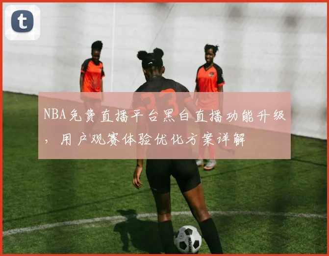 NBA免费直播平台黑白直播功能升级，用户观赛体验优化方案详解