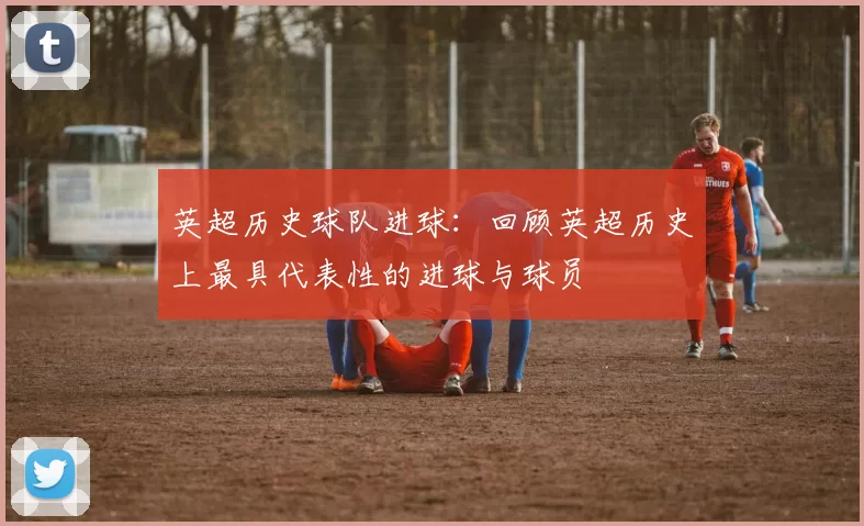 英超历史球队进球：回顾英超历史上最具代表性的进球与球员