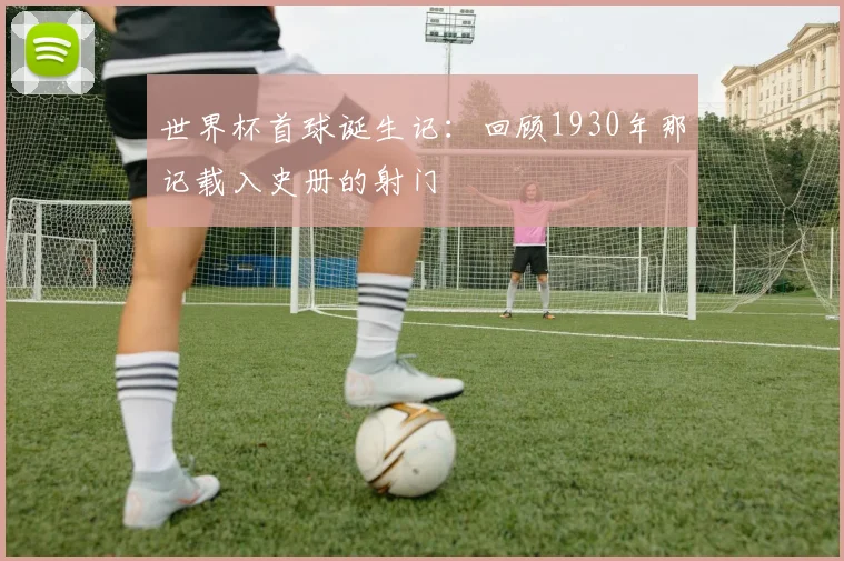 世界杯首球诞生记：回顾1930年那记载入史册的射门