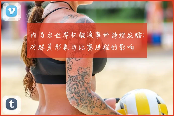 内马尔世界杯翻滚事件持续发酵：对球员形象与比赛进程的影响
