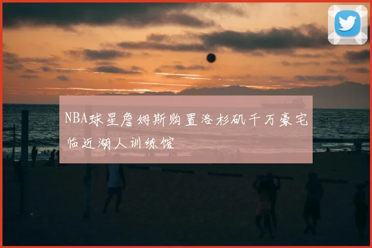NBA球星詹姆斯购置洛杉矶千万豪宅临近湖人训练馆