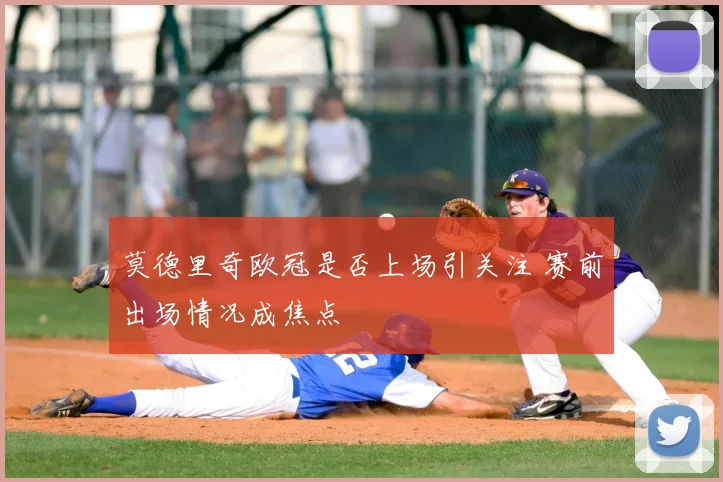 莫德里奇欧冠是否上场引关注 赛前出场情况成焦点