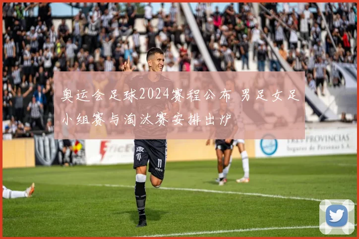 奥运会足球2024赛程公布 男足女足小组赛与淘汰赛安排出炉