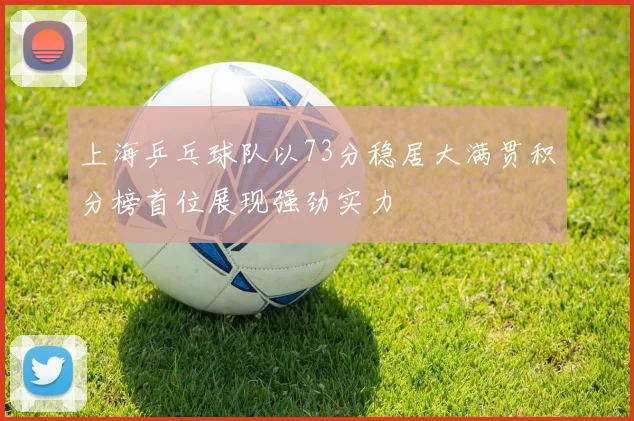 上海乒乓球队以73分稳居大满贯积分榜首位展现强劲实力