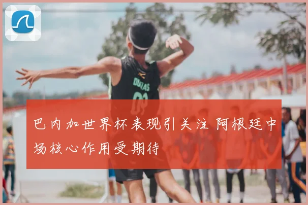 巴内加世界杯表现引关注 阿根廷中场核心作用受期待