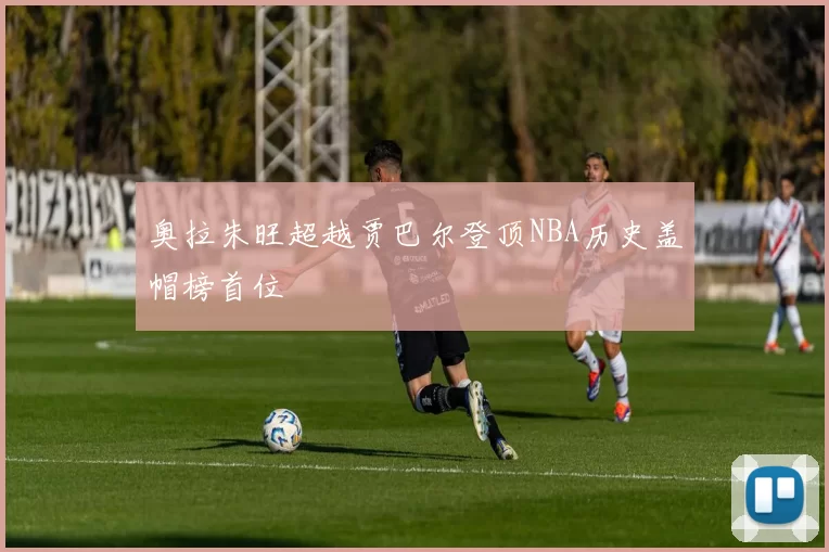 奥拉朱旺超越贾巴尔登顶NBA历史盖帽榜首位