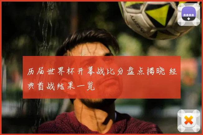 历届世界杯开幕战比分盘点揭晓 经典首战结果一览