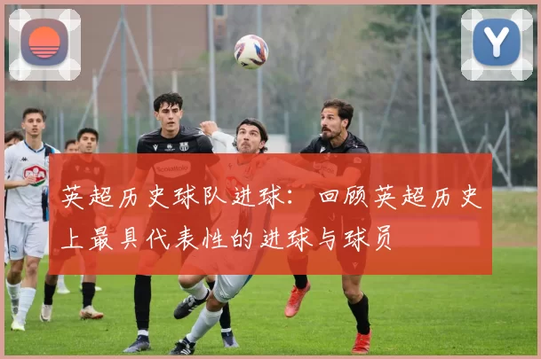 英超历史球队进球：回顾英超历史上最具代表性的进球与球员