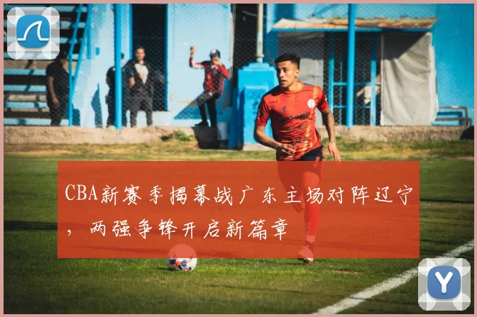 CBA新赛季揭幕战广东主场对阵辽宁，两强争锋开启新篇章
