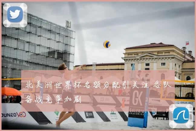 北美洲世界杯名额分配引关注 各队备战竞争加剧