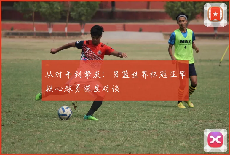 从对手到挚友：男篮世界杯冠亚军核心球员深度对谈