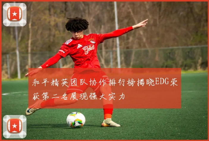 和平精英团队协作排行榜揭晓EDG荣获第二名展现强大实力