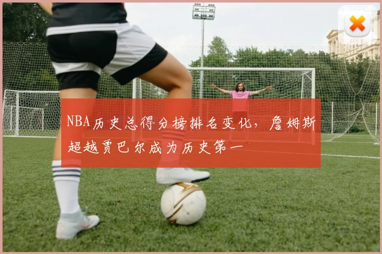 NBA历史总得分榜排名变化，詹姆斯超越贾巴尔成为历史第一