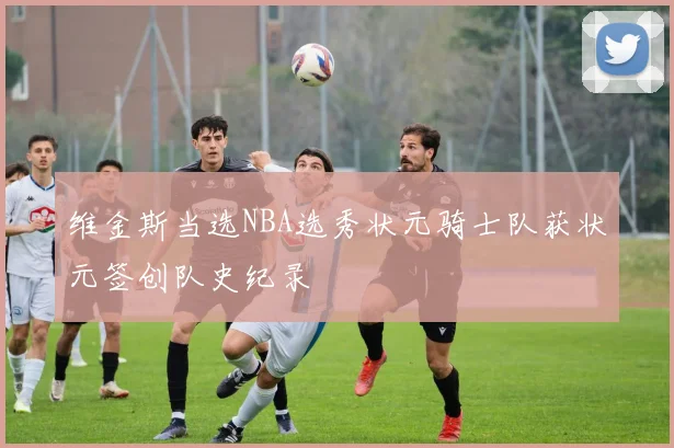 维金斯当选NBA选秀状元骑士队获状元签创队史纪录