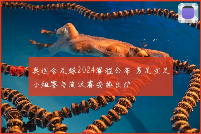 奥运会足球2024赛程公布 男足女足小组赛与淘汰赛安排出炉