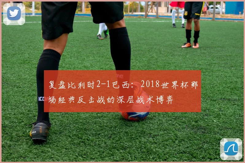 复盘比利时2-1巴西:2018世界杯那场经典反击战的深层战术博弈