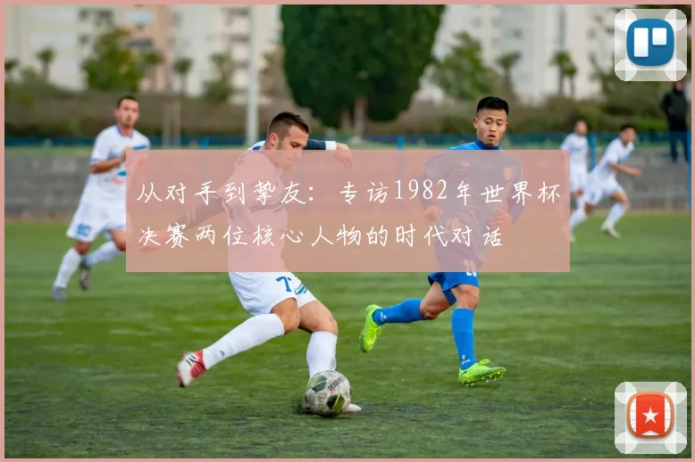 从对手到挚友：专访1982年世界杯决赛两位核心人物的时代对话