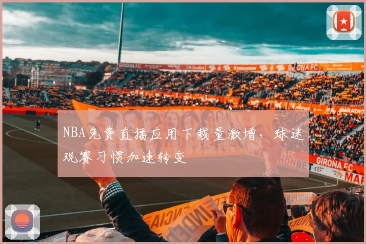 NBA免费直播应用下载量激增，球迷观赛习惯加速转变