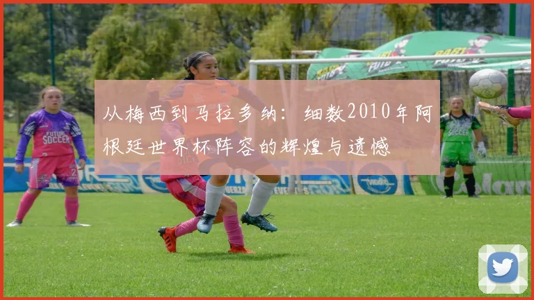 从梅西到马拉多纳：细数2010年阿根廷世界杯阵容的辉煌与遗憾