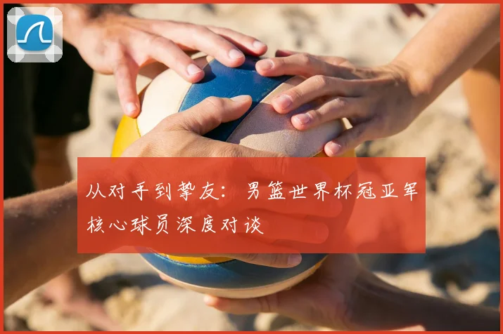 从对手到挚友:男篮世界杯冠亚军核心球员深度对谈