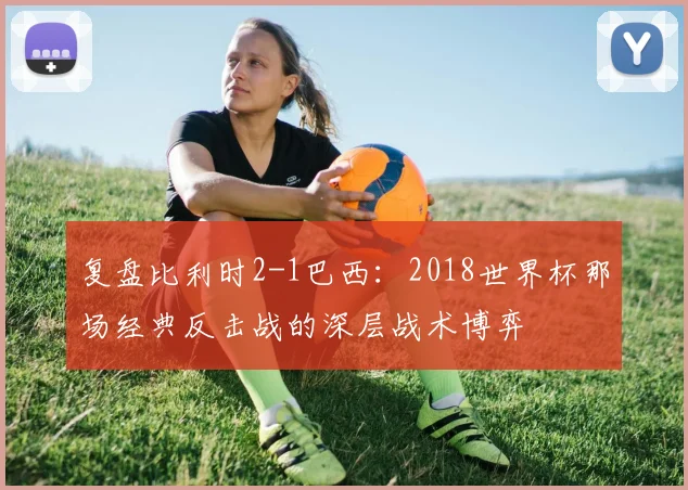 复盘比利时2-1巴西：2018世界杯那场经典反击战的深层战术博弈