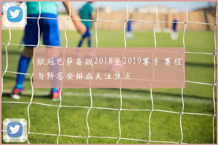 欧冠巴萨备战2018至2019赛季 赛程与阵容安排成关注焦点