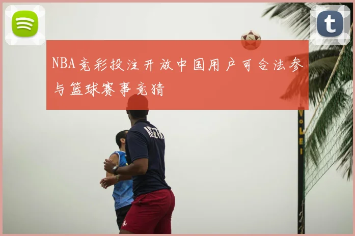 NBA竞彩投注开放中国用户可合法参与篮球赛事竞猜