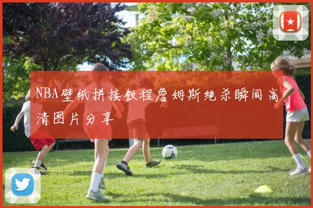 NBA壁纸拼接教程詹姆斯绝杀瞬间高清图片分享