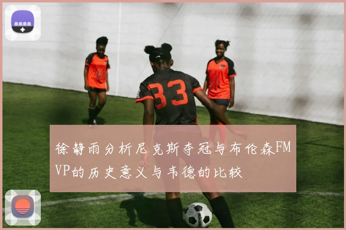 徐静雨分析尼克斯夺冠与布伦森FMVP的历史意义与韦德的比较