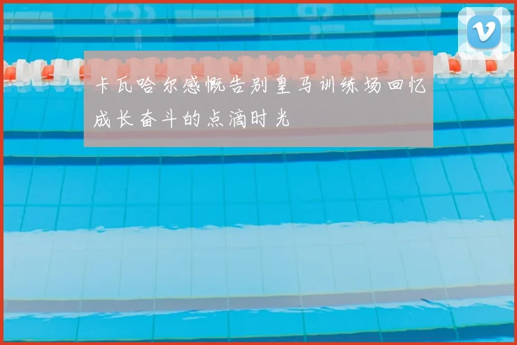 卡瓦哈尔感慨告别皇马训练场回忆成长奋斗的点滴时光